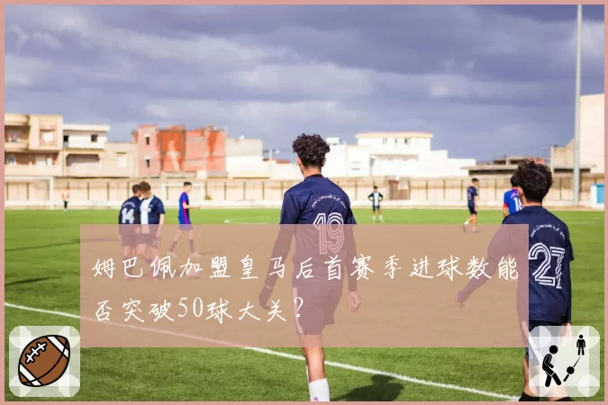 姆巴佩加盟皇马后首赛季进球数能否突破50球大关？