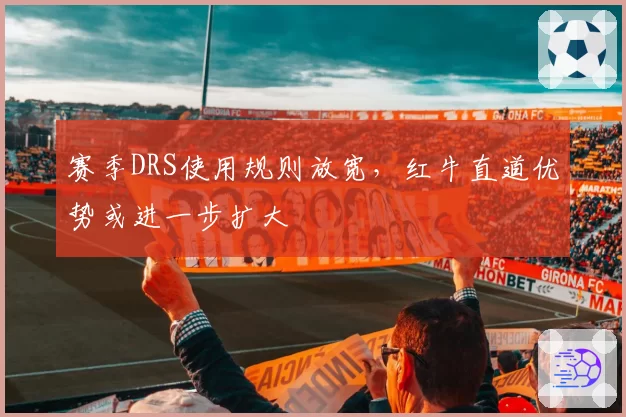 赛季DRS使用规则放宽，红牛直道优势或进一步扩大