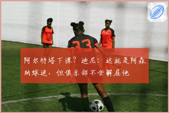 阿尔特塔下课?迪尼:这就是阿森纳球迷,但俱乐部不会解雇他