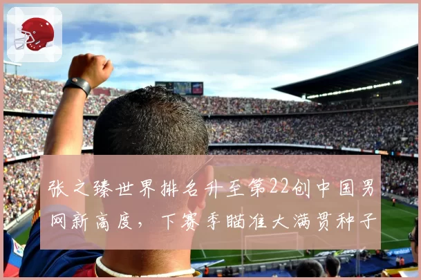 张之臻世界排名升至第22创中国男网新高度，下赛季瞄准大满贯种子席位