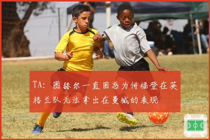 TA：图赫尔一直困惑为何福登在英格兰队无法拿出在曼城的表现