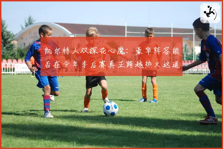 凯尔特人双探花心魔：豪华阵容能否在今年季后赛真正跨越热火这道坎？