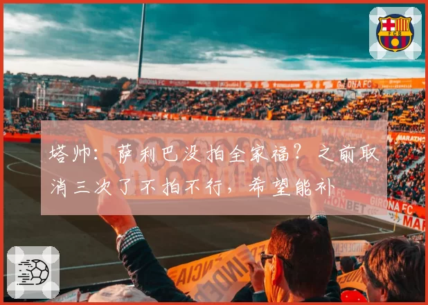 塔帅：萨利巴没拍全家福？之前取消三次了不拍不行，希望能补