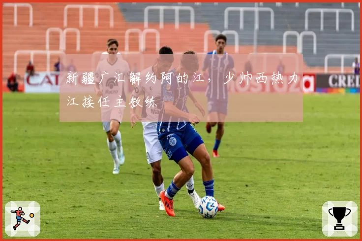 新疆广汇解约阿的江，少帅西热力江接任主教练
