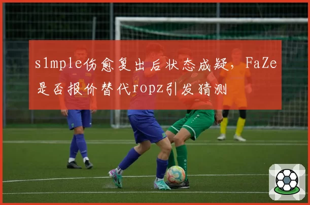 s1mple伤愈复出后状态成疑，FaZe是否报价替代ropz引发猜测