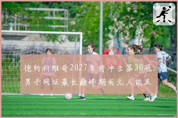 德约科维奇2027年将冲击第30冠:男子网坛最长巅峰期或无人能及