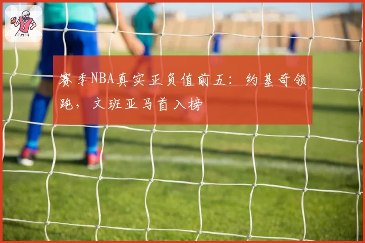 赛季NBA真实正负值前五:约基奇领跑,文班亚马首入榜