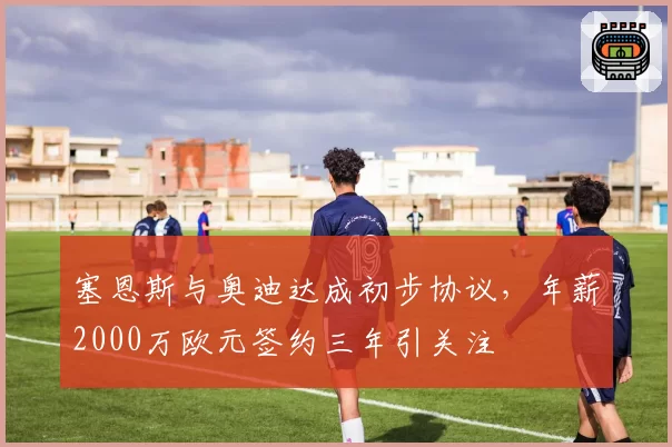 塞恩斯与奥迪达成初步协议,年薪2000万欧元签约三年引关注