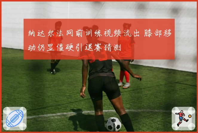 纳达尔法网前训练视频流出 膝部移动仍显僵硬引退赛猜测